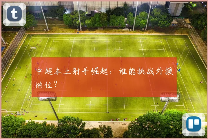 中超本土射手崛起，谁能挑战外援地位？