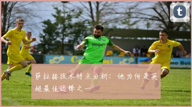 萨拉赫技术特点分析:他为何是英超最佳边锋之一