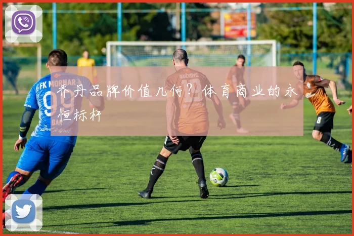乔丹品牌价值几何?体育商业的永恒标杆