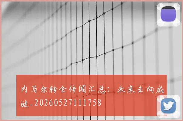内马尔转会传闻汇总:未来去向成谜_20260527111758