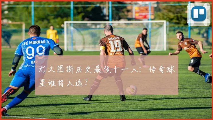 尤文图斯历史最佳十一人:传奇球星谁将入选?