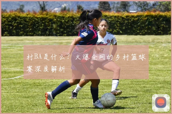 村BA是什么?火爆全网的乡村篮球赛深度解析