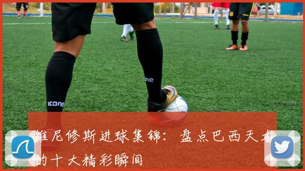 维尼修斯进球集锦:盘点巴西天才的十大精彩瞬间