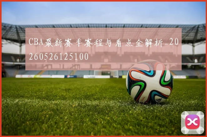 CBA最新赛季赛程与看点全解析_20260526125100