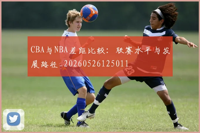 CBA与NBA差距比较：联赛水平与发展路径_20260526125011