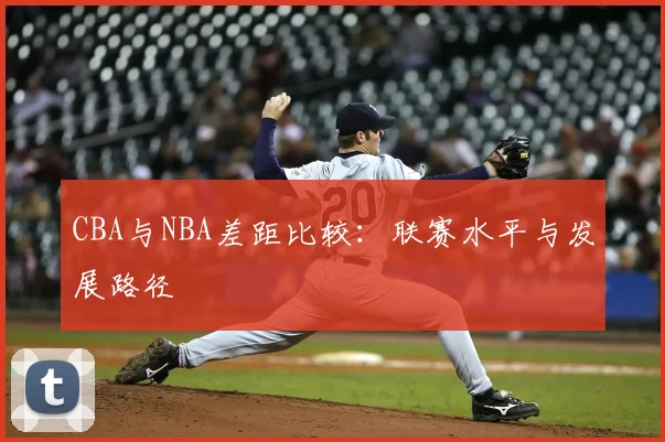 CBA与NBA差距比较：联赛水平与发展路径