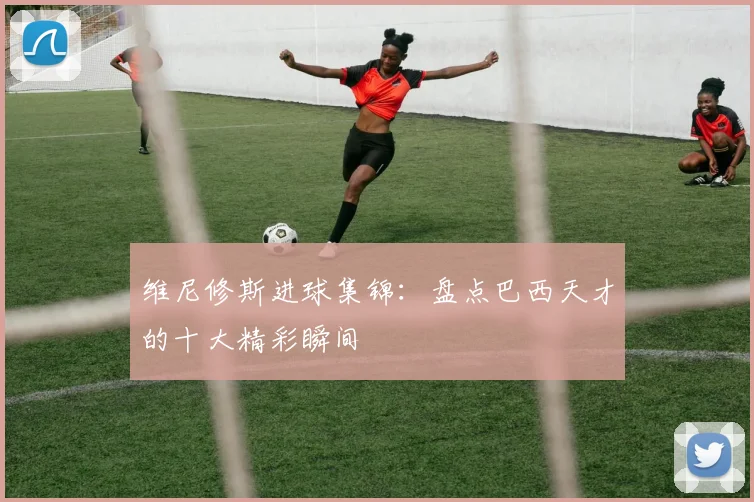 维尼修斯进球集锦:盘点巴西天才的十大精彩瞬间