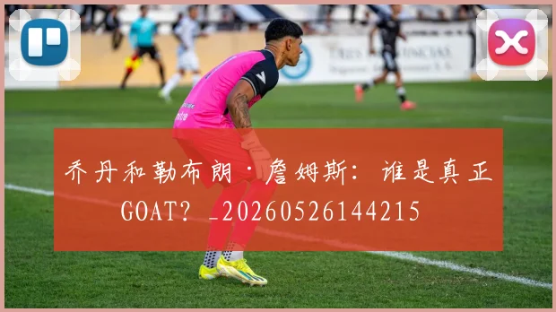 乔丹和勒布朗·詹姆斯：谁是真正的GOAT？_20260526144215