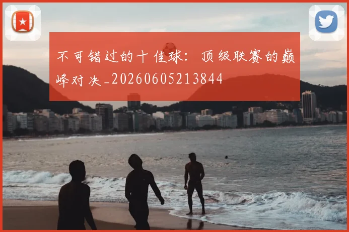 不可错过的十佳球:顶级联赛的巅峰对决_20260605213844