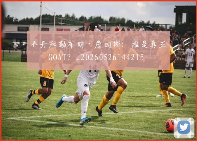 乔丹和勒布朗·詹姆斯:谁是真正的GOAT?_20260526144215