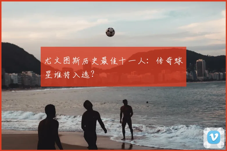 尤文图斯历史最佳十一人:传奇球星谁将入选?